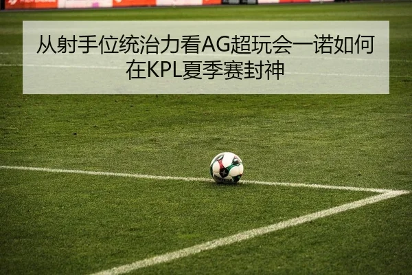 从射手位统治力看AG超玩会一诺如何在KPL夏季赛封神