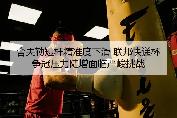舍夫勒短杆精准度下滑 联邦快递杯争冠压力陡增面临严峻挑战